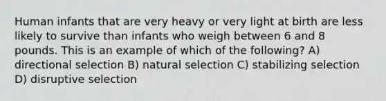 Human infants that are very heavy or very light at birth are less likely to survive than infants who weigh between 6 and 8 pounds. This is an example of which of the following? A) directional selection B) natural selection C) stabilizing selection D) disruptive selection