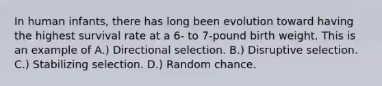 In human infants, there has long been evolution toward having the highest survival rate at a 6- to 7-pound birth weight. This is an example of A.) Directional selection. B.) Disruptive selection. C.) Stabilizing selection. D.) Random chance.