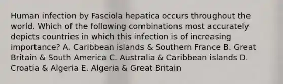 Human infection by Fasciola hepatica occurs throughout the world. Which of the following combinations most accurately depicts countries in which this infection is of increasing importance? A. Caribbean islands & Southern France B. Great Britain & South America C. Australia & Caribbean islands D. Croatia & Algeria E. Algeria & Great Britain