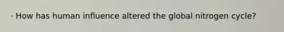 · How has human influence altered the global nitrogen cycle?