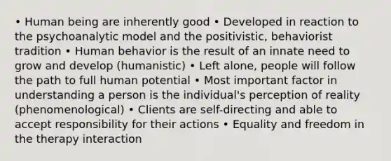 • Human being are inherently good • Developed in reaction to the psychoanalytic model and the positivistic, behaviorist tradition • Human behavior is the result of an innate need to grow and develop (humanistic) • Left alone, people will follow the path to full human potential • Most important factor in understanding a person is the individual's perception of reality (phenomenological) • Clients are self-directing and able to accept responsibility for their actions • Equality and freedom in the therapy interaction