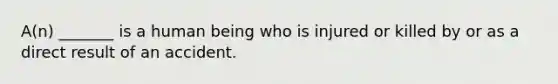 A(n) _______ is a human being who is injured or killed by or as a direct result of an accident.