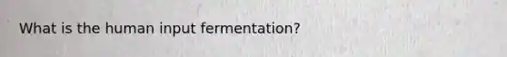 What is the human input fermentation?