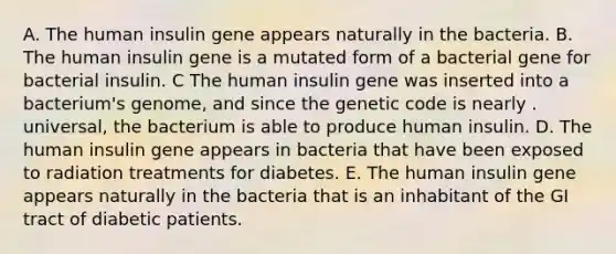 A. The human insulin gene appears naturally in the bacteria. B. The human insulin gene is a mutated form of a bacterial gene for bacterial insulin. C The human insulin gene was inserted into a bacterium's genome, and since the genetic code is nearly . universal, the bacterium is able to produce human insulin. D. The human insulin gene appears in bacteria that have been exposed to radiation treatments for diabetes. E. The human insulin gene appears naturally in the bacteria that is an inhabitant of the GI tract of diabetic patients.