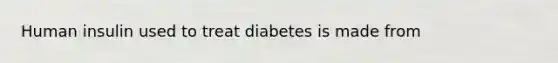 Human insulin used to treat diabetes is made from