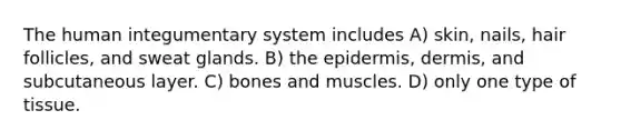 The human integumentary system includes A) skin, nails, hair follicles, and sweat glands. B) <a href='https://www.questionai.com/knowledge/kBFgQMpq6s-the-epidermis' class='anchor-knowledge'>the epidermis</a>, dermis, and subcutaneous layer. C) bones and muscles. D) only one type of tissue.