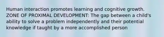 Human interaction promotes learning and cognitive growth. ZONE OF PROXIMAL DEVELOPMENT: The gap between a child's ability to solve a problem independently and their potential knowledge if taught by a more accomplished person