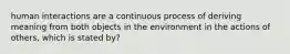 human interactions are a continuous process of deriving meaning from both objects in the environment in the actions of others, which is stated by?