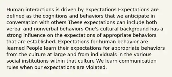 Human interactions is driven by expectations Expectations are defined as the cognitions and behaviors that we anticipate in conversation with others These expectations can include both verbal and nonverbal behaviors One's cultural background has a strong influence on the expectations of appropriate behaviors that are established. Expectations for human behavior are learned People learn their expectations for appropriate behaviors from the culture at large and from individuals in the various social institutions within that culture We learn communication rules when our expectations are violated.