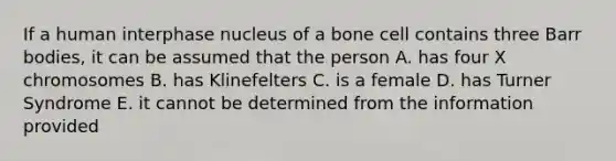 If a human interphase nucleus of a bone cell contains three Barr bodies, it can be assumed that the person A. has four X chromosomes B. has Klinefelters C. is a female D. has Turner Syndrome E. it cannot be determined from the information provided