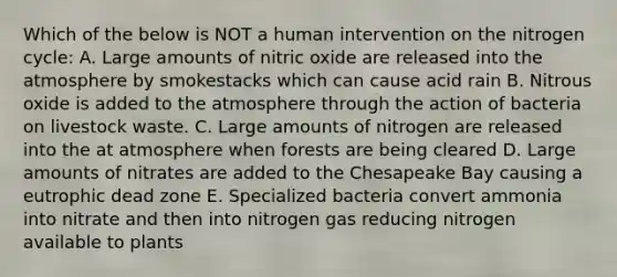 Which of the below is NOT a human intervention on the nitrogen cycle: A. Large amounts of nitric oxide are released into the atmosphere by smokestacks which can cause acid rain B. Nitrous oxide is added to the atmosphere through the action of bacteria on livestock waste. C. Large amounts of nitrogen are released into the at atmosphere when forests are being cleared D. Large amounts of nitrates are added to the Chesapeake Bay causing a eutrophic dead zone E. Specialized bacteria convert ammonia into nitrate and then into nitrogen gas reducing nitrogen available to plants