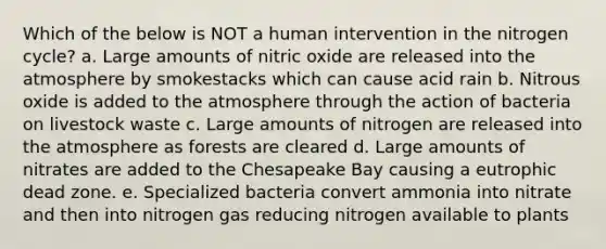 Which of the below is NOT a human intervention in the nitrogen cycle? a. Large amounts of nitric oxide are released into the atmosphere by smokestacks which can cause acid rain b. Nitrous oxide is added to the atmosphere through the action of bacteria on livestock waste c. Large amounts of nitrogen are released into the atmosphere as forests are cleared d. Large amounts of nitrates are added to the Chesapeake Bay causing a eutrophic dead zone. e. Specialized bacteria convert ammonia into nitrate and then into nitrogen gas reducing nitrogen available to plants