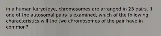 in a human karyotpye, chromosomes are arranged in 23 pairs. if one of the autosomal pairs is examined, which of the following characteristics will the two chromosomes of the pair have in common?