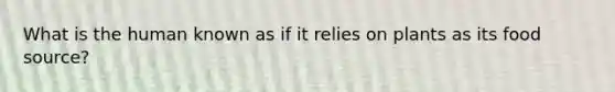 What is the human known as if it relies on plants as its food source?