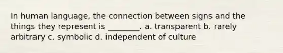 In human language, the connection between signs and the things they represent is ________. a. transparent b. rarely arbitrary c. symbolic d. independent of culture