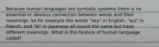 Because human languages are symbolic systems there is no essential or obvious connection between words and their meanings. So for example the words "key" in English, "qui" in French, and "ki" in Japanese all sound the same but have different meanings. What is this feature of human language called?