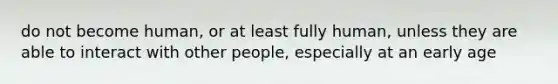 do not become human, or at least fully human, unless they are able to interact with other people, especially at an early age