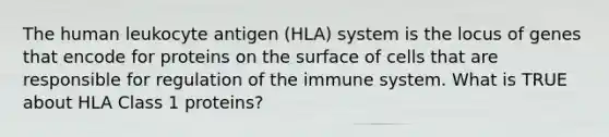 The human leukocyte antigen (HLA) system is the locus of genes that encode for proteins on the surface of cells that are responsible for regulation of the immune system. What is TRUE about HLA Class 1 proteins?