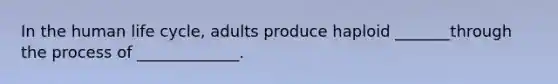In the human life cycle, adults produce haploid _______through the process of _____________.