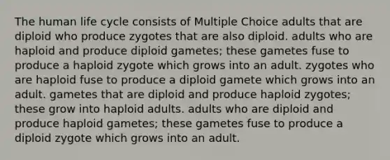 The human life cycle consists of Multiple Choice adults that are diploid who produce zygotes that are also diploid. adults who are haploid and produce diploid gametes; these gametes fuse to produce a haploid zygote which grows into an adult. zygotes who are haploid fuse to produce a diploid gamete which grows into an adult. gametes that are diploid and produce haploid zygotes; these grow into haploid adults. adults who are diploid and produce haploid gametes; these gametes fuse to produce a diploid zygote which grows into an adult.