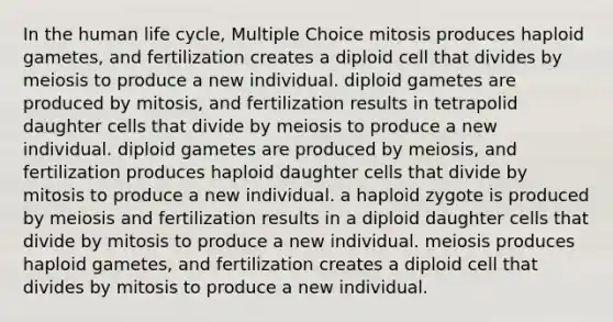 In the human life cycle, Multiple Choice mitosis produces haploid gametes, and fertilization creates a diploid cell that divides by meiosis to produce a new individual. diploid gametes are produced by mitosis, and fertilization results in tetrapolid daughter cells that divide by meiosis to produce a new individual. diploid gametes are produced by meiosis, and fertilization produces haploid daughter cells that divide by mitosis to produce a new individual. a haploid zygote is produced by meiosis and fertilization results in a diploid daughter cells that divide by mitosis to produce a new individual. meiosis produces haploid gametes, and fertilization creates a diploid cell that divides by mitosis to produce a new individual.