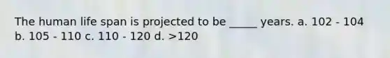 The human life span is projected to be _____ years. a. 102 - 104 b. 105 - 110 c. 110 - 120 d. >120