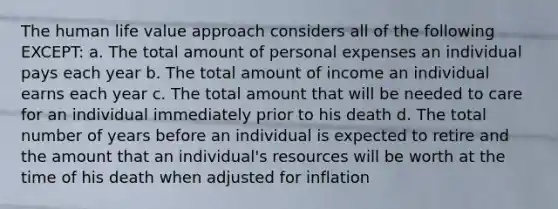 The human life value approach considers all of the following EXCEPT: a. The total amount of personal expenses an individual pays each year b. The total amount of income an individual earns each year c. The total amount that will be needed to care for an individual immediately prior to his death d. The total number of years before an individual is expected to retire and the amount that an individual's resources will be worth at the time of his death when adjusted for inflation