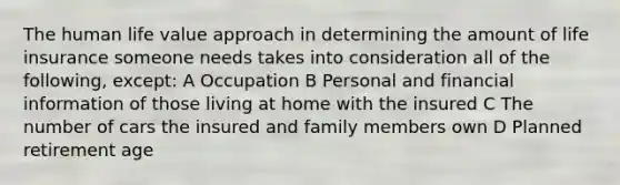 The human life value approach in determining the amount of life insurance someone needs takes into consideration all of the following, except: A Occupation B Personal and financial information of those living at home with the insured C The number of cars the insured and family members own D Planned retirement age