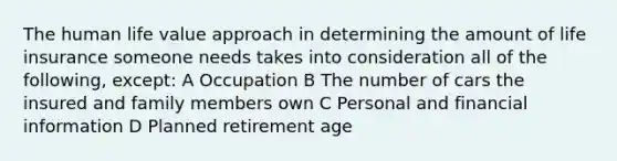 The human life value approach in determining the amount of life insurance someone needs takes into consideration all of the following, except: A Occupation B The number of cars the insured and family members own C Personal and financial information D Planned retirement age