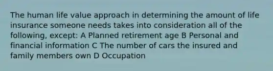 The human life value approach in determining the amount of life insurance someone needs takes into consideration all of the following, except: A Planned retirement age B Personal and financial information C The number of cars the insured and family members own D Occupation