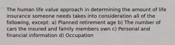 The human life value approach in determining the amount of life insurance someone needs takes into consideration all of the following, except: a) Planned retirement age b) The number of cars the insured and family members own c) Personal and financial information d) Occupation