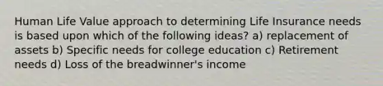 Human Life Value approach to determining Life Insurance needs is based upon which of the following ideas? a) replacement of assets b) Specific needs for college education c) Retirement needs d) Loss of the breadwinner's income