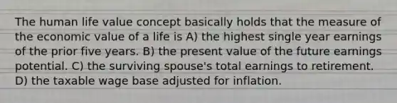 The human life value concept basically holds that the measure of the economic value of a life is A) the highest single year earnings of the prior five years. B) the present value of the future earnings potential. C) the surviving spouse's total earnings to retirement. D) the taxable wage base adjusted for inflation.