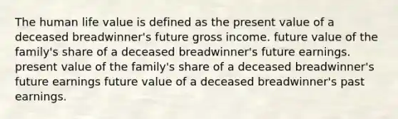 The human life value is defined as the present value of a deceased breadwinner's future gross income. future value of the family's share of a deceased breadwinner's future earnings. present value of the family's share of a deceased breadwinner's future earnings future value of a deceased breadwinner's past earnings.