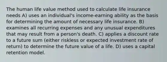 The human life value method used to calculate life insurance needs A) uses an individual's income-earning ability as the basis for determining the amount of necessary life insurance. B) examines all recurring expenses and any unusual expenditures that may result from a person's death. C) applies a discount rate to a future sum (either riskless or expected investment rate of return) to determine the future value of a life. D) uses a capital retention model.