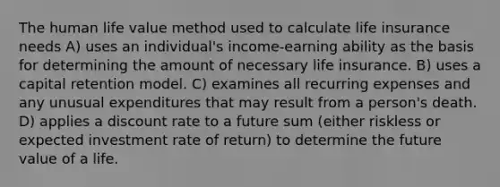 The human life value method used to calculate life insurance needs A) uses an individual's income-earning ability as the basis for determining the amount of necessary life insurance. B) uses a capital retention model. C) examines all recurring expenses and any unusual expenditures that may result from a person's death. D) applies a discount rate to a future sum (either riskless or expected investment rate of return) to determine the future value of a life.