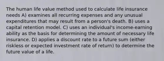 The human life value method used to calculate life insurance needs A) examines all recurring expenses and any unusual expenditures that may result from a person's death. B) uses a capital retention model. C) uses an individual's income-earning ability as the basis for determining the amount of necessary life insurance. D) applies a discount rate to a future sum (either riskless or expected investment rate of return) to determine the future value of a life.