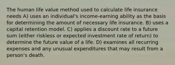 The human life value method used to calculate life insurance needs A) uses an individual's income-earning ability as the basis for determining the amount of necessary life insurance. B) uses a capital retention model. C) applies a discount rate to a future sum (either riskless or expected investment rate of return) to determine the future value of a life. D) examines all recurring expenses and any unusual expenditures that may result from a person's death.