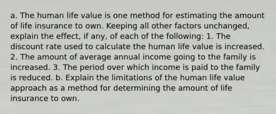 a. The human life value is one method for estimating the amount of life insurance to own. Keeping all other factors unchanged, explain the effect, if any, of each of the following: 1. The discount rate used to calculate the human life value is increased. 2. The amount of average annual income going to the family is increased. 3. The period over which income is paid to the family is reduced. b. Explain the limitations of the human life value approach as a method for determining the amount of life insurance to own.