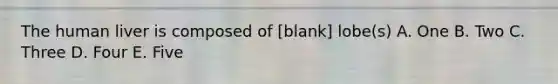 The human liver is composed of [blank] lobe(s) A. One B. Two C. Three D. Four E. Five