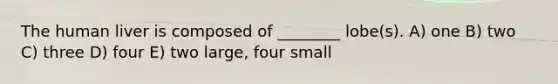 The human liver is composed of ________ lobe(s). A) one B) two C) three D) four E) two large, four small