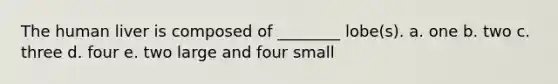 The human liver is composed of ________ lobe(s). a. one b. two c. three d. four e. two large and four small