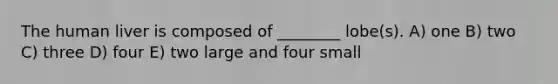 The human liver is composed of ________ lobe(s). A) one B) two C) three D) four E) two large and four small