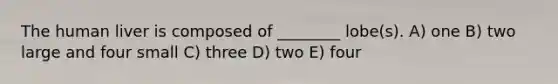 The human liver is composed of ________ lobe(s). A) one B) two large and four small C) three D) two E) four