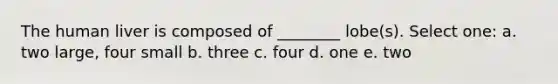 The human liver is composed of ________ lobe(s). Select one: a. two large, four small b. three c. four d. one e. two