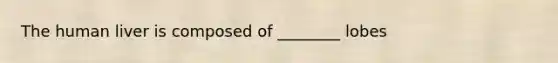 The human liver is composed of ________ lobes