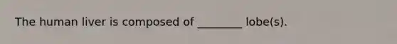 The human liver is composed of ________ lobe(s).
