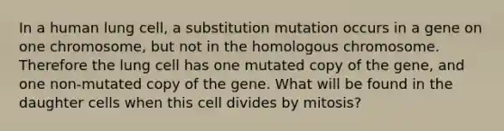 In a human lung cell, a substitution mutation occurs in a gene on one chromosome, but not in the homologous chromosome. Therefore the lung cell has one mutated copy of the gene, and one non-mutated copy of the gene. What will be found in the daughter cells when this cell divides by mitosis?