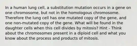 In a human lung cell, a substitution mutation occurs in a gene on one chromosome, but not in the homologous chromosome. Therefore the lung cell has one mutated copy of the gene, and one non-mutated copy of the gene. What will be found in the daughter cells when this cell divides by mitosis? Hint - Think about the chromosomes present in a diploid cell and what you know about the process and products of mitosis.