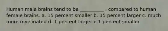Human male brains tend to be __________ . compared to human female brains. a. 15 percent smaller b. 15 percent larger c. much more myelinated d. 1 percent larger e.1 percent smaller